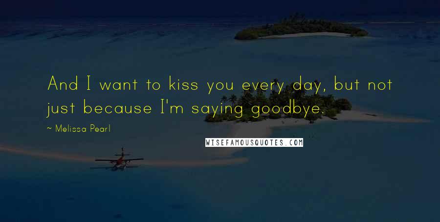 Melissa Pearl Quotes: And I want to kiss you every day, but not just because I'm saying goodbye.