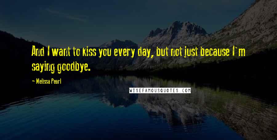 Melissa Pearl Quotes: And I want to kiss you every day, but not just because I'm saying goodbye.