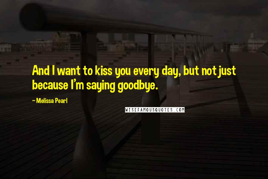 Melissa Pearl Quotes: And I want to kiss you every day, but not just because I'm saying goodbye.