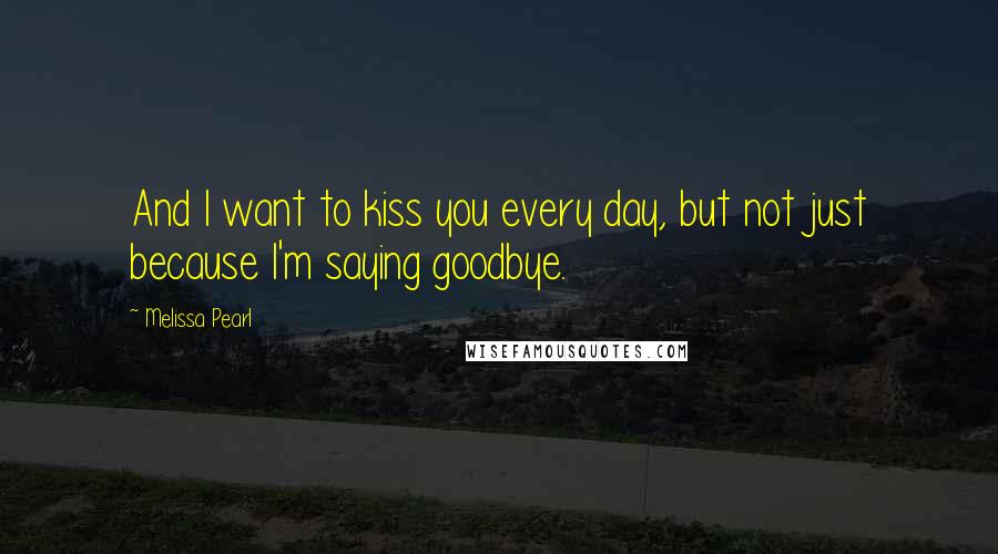 Melissa Pearl Quotes: And I want to kiss you every day, but not just because I'm saying goodbye.