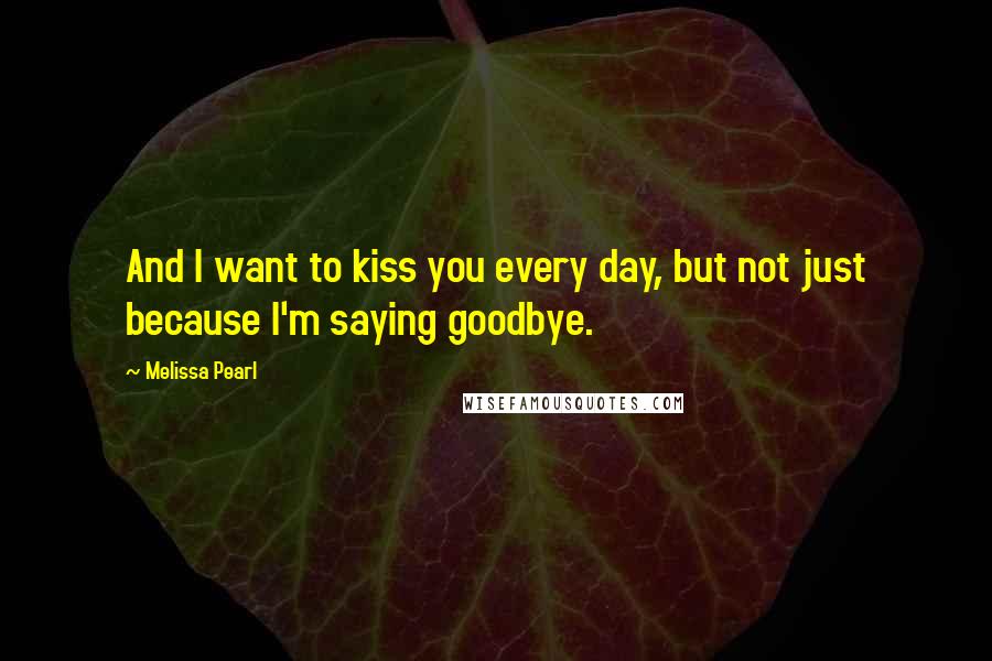 Melissa Pearl Quotes: And I want to kiss you every day, but not just because I'm saying goodbye.