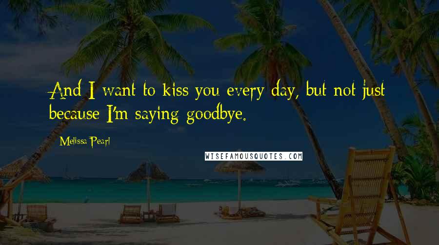 Melissa Pearl Quotes: And I want to kiss you every day, but not just because I'm saying goodbye.