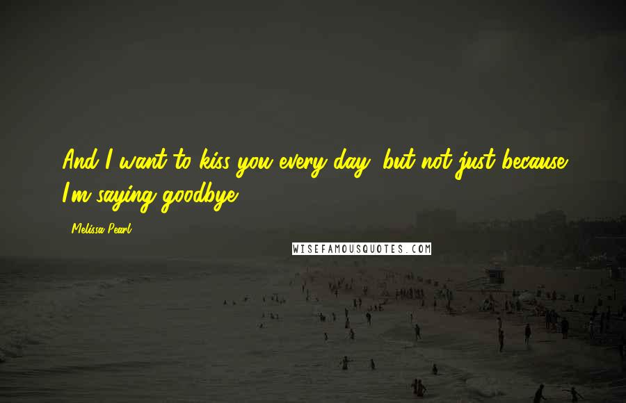 Melissa Pearl Quotes: And I want to kiss you every day, but not just because I'm saying goodbye.