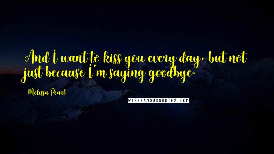 Melissa Pearl Quotes: And I want to kiss you every day, but not just because I'm saying goodbye.