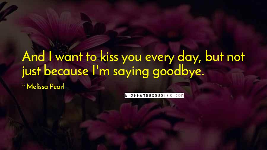 Melissa Pearl Quotes: And I want to kiss you every day, but not just because I'm saying goodbye.