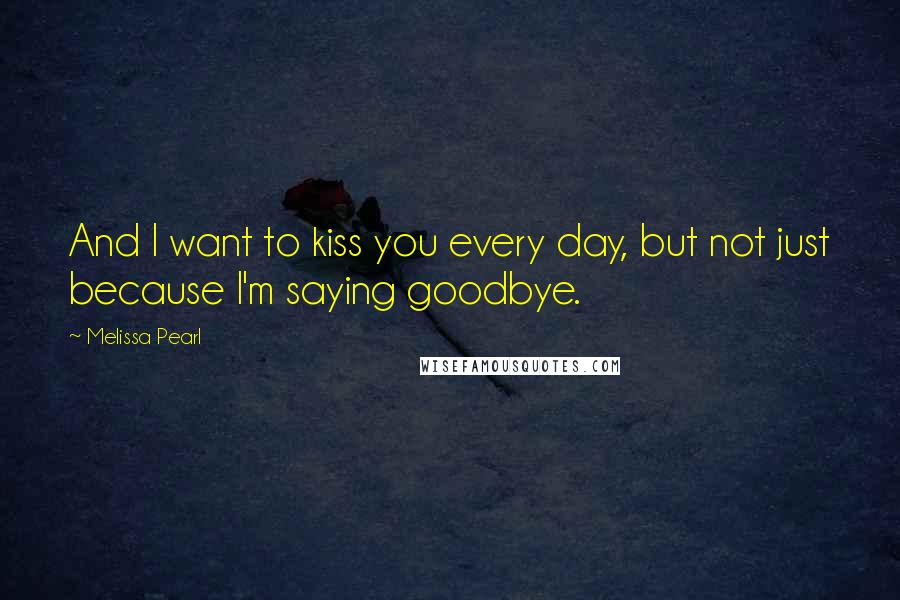 Melissa Pearl Quotes: And I want to kiss you every day, but not just because I'm saying goodbye.
