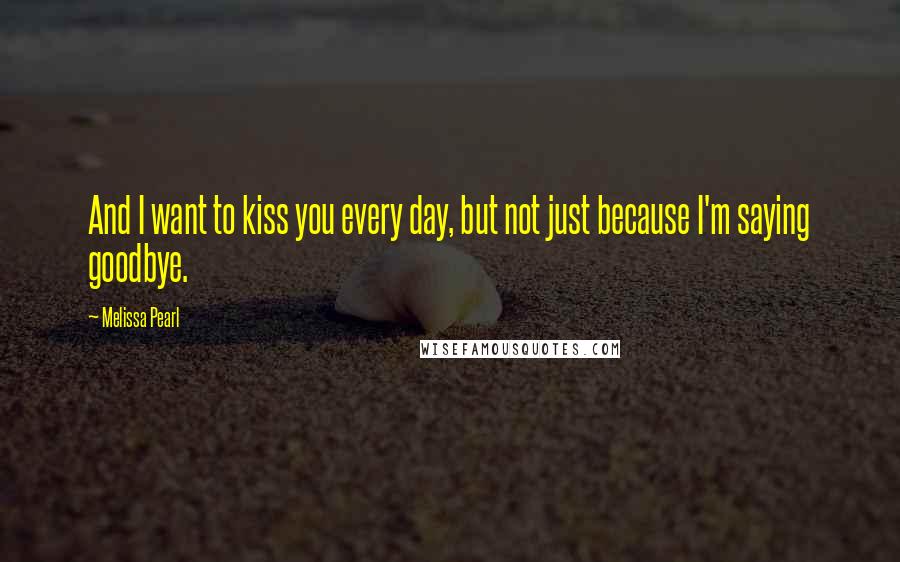 Melissa Pearl Quotes: And I want to kiss you every day, but not just because I'm saying goodbye.