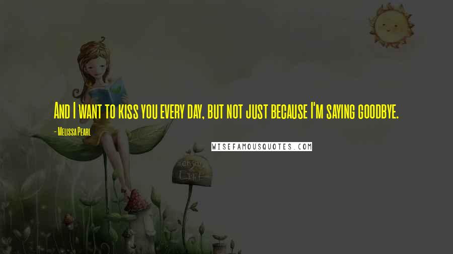 Melissa Pearl Quotes: And I want to kiss you every day, but not just because I'm saying goodbye.