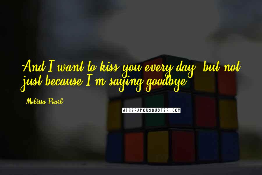 Melissa Pearl Quotes: And I want to kiss you every day, but not just because I'm saying goodbye.