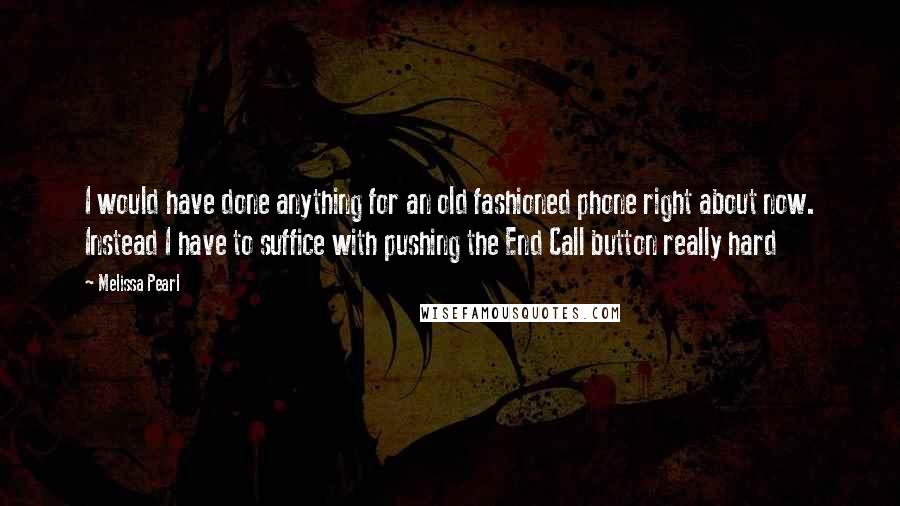 Melissa Pearl Quotes: I would have done anything for an old fashioned phone right about now. Instead I have to suffice with pushing the End Call button really hard