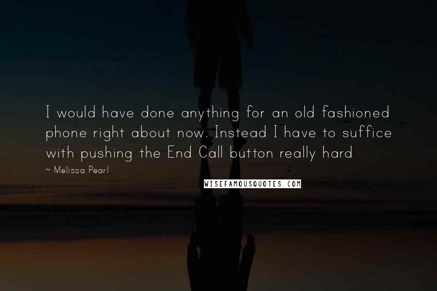 Melissa Pearl Quotes: I would have done anything for an old fashioned phone right about now. Instead I have to suffice with pushing the End Call button really hard