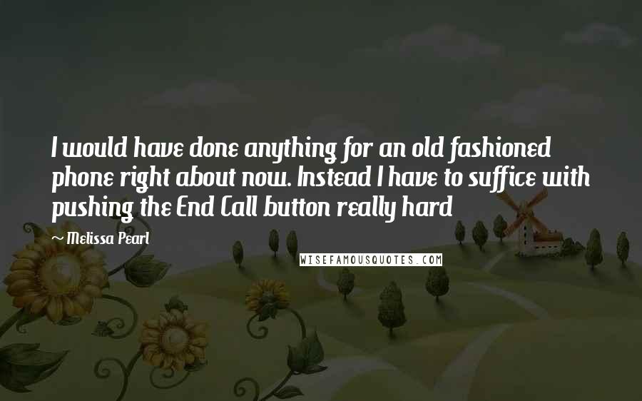 Melissa Pearl Quotes: I would have done anything for an old fashioned phone right about now. Instead I have to suffice with pushing the End Call button really hard