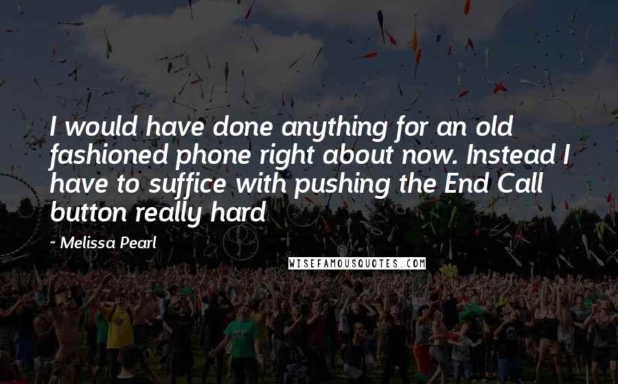 Melissa Pearl Quotes: I would have done anything for an old fashioned phone right about now. Instead I have to suffice with pushing the End Call button really hard