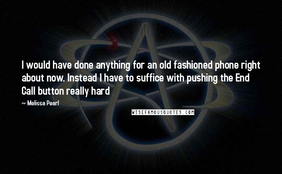 Melissa Pearl Quotes: I would have done anything for an old fashioned phone right about now. Instead I have to suffice with pushing the End Call button really hard