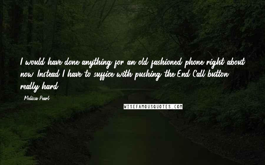 Melissa Pearl Quotes: I would have done anything for an old fashioned phone right about now. Instead I have to suffice with pushing the End Call button really hard