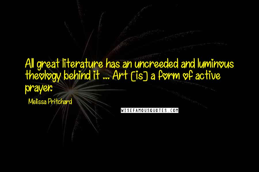 Melissa Pritchard Quotes: All great literature has an uncreeded and luminous theology behind it ... Art [is] a form of active prayer.