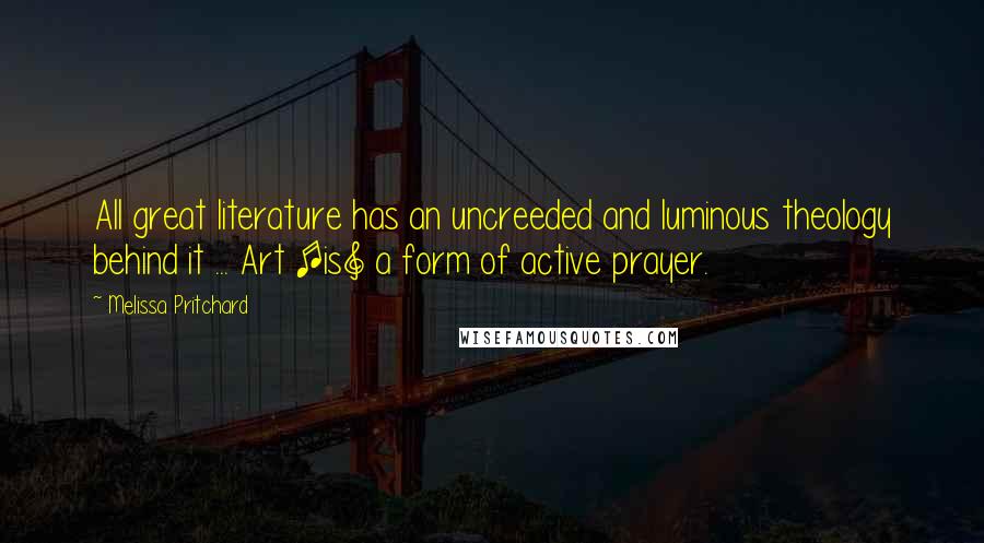 Melissa Pritchard Quotes: All great literature has an uncreeded and luminous theology behind it ... Art [is] a form of active prayer.