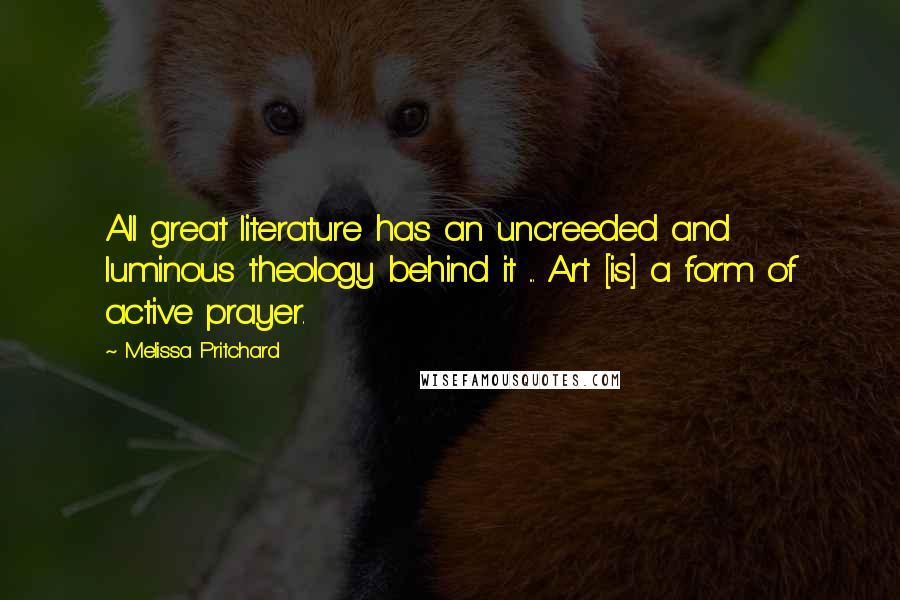 Melissa Pritchard Quotes: All great literature has an uncreeded and luminous theology behind it ... Art [is] a form of active prayer.