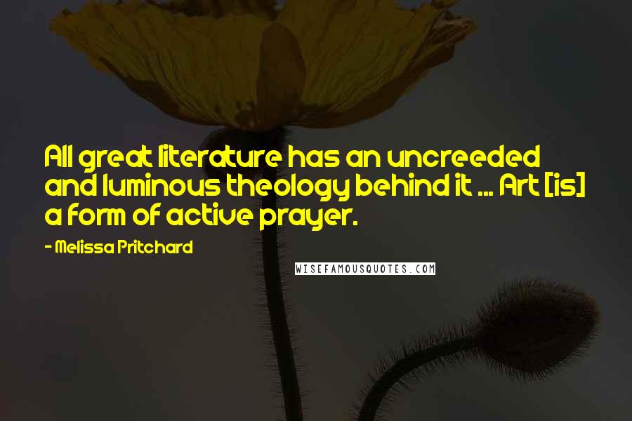 Melissa Pritchard Quotes: All great literature has an uncreeded and luminous theology behind it ... Art [is] a form of active prayer.
