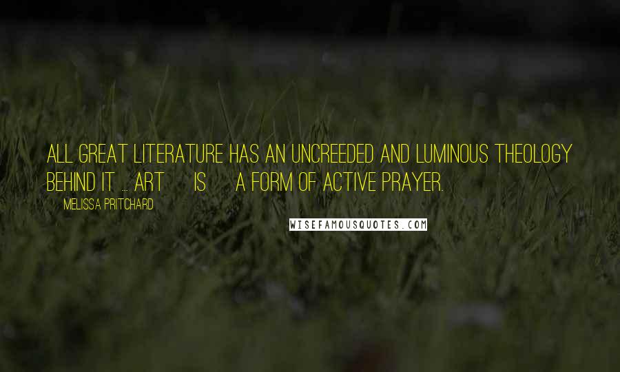 Melissa Pritchard Quotes: All great literature has an uncreeded and luminous theology behind it ... Art [is] a form of active prayer.