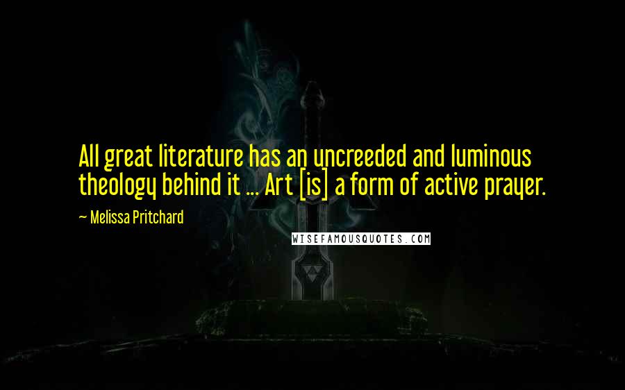 Melissa Pritchard Quotes: All great literature has an uncreeded and luminous theology behind it ... Art [is] a form of active prayer.