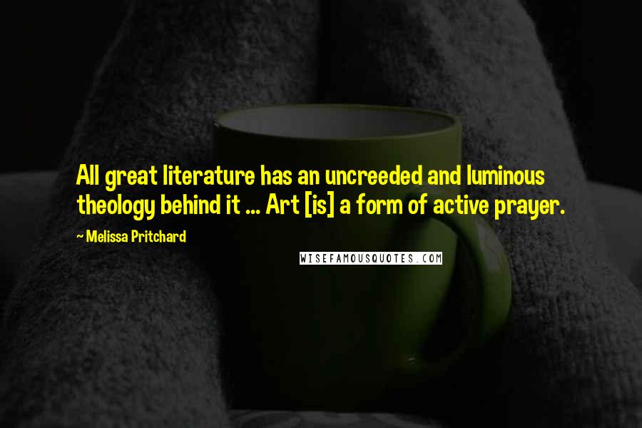 Melissa Pritchard Quotes: All great literature has an uncreeded and luminous theology behind it ... Art [is] a form of active prayer.