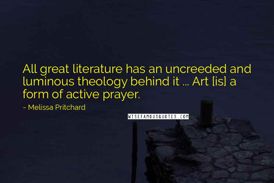 Melissa Pritchard Quotes: All great literature has an uncreeded and luminous theology behind it ... Art [is] a form of active prayer.