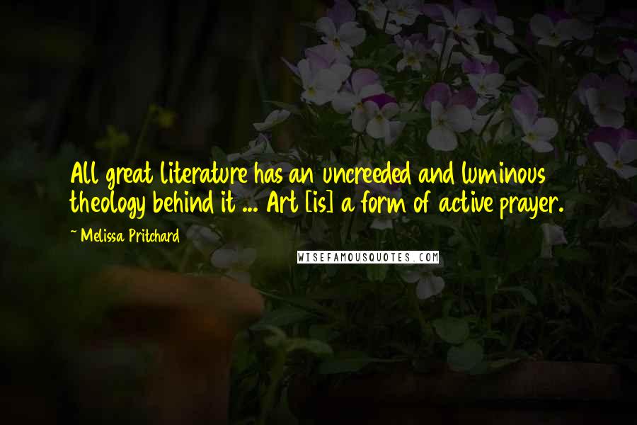 Melissa Pritchard Quotes: All great literature has an uncreeded and luminous theology behind it ... Art [is] a form of active prayer.