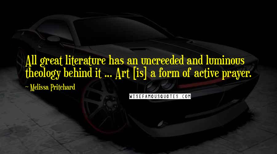 Melissa Pritchard Quotes: All great literature has an uncreeded and luminous theology behind it ... Art [is] a form of active prayer.