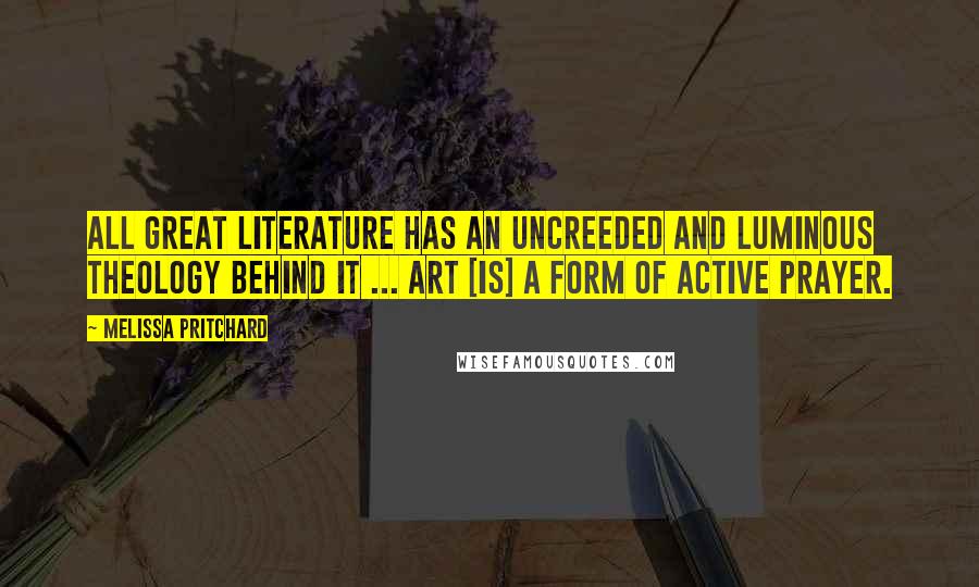 Melissa Pritchard Quotes: All great literature has an uncreeded and luminous theology behind it ... Art [is] a form of active prayer.