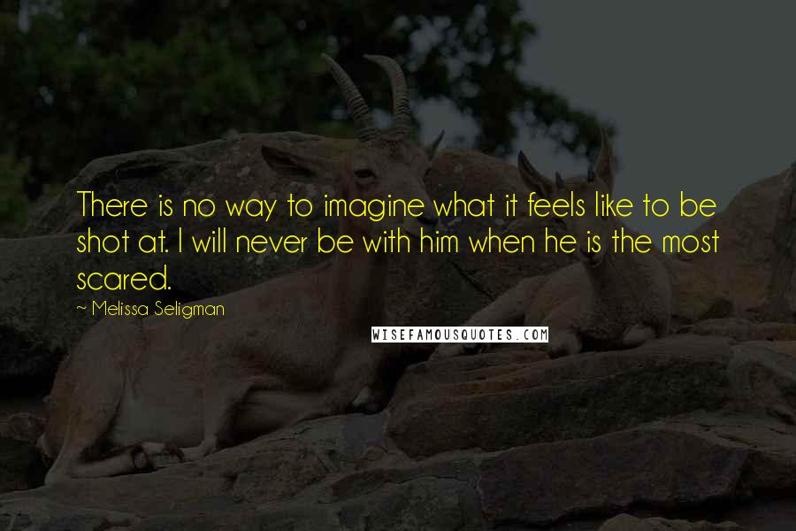 Melissa Seligman Quotes: There is no way to imagine what it feels like to be shot at. I will never be with him when he is the most scared.