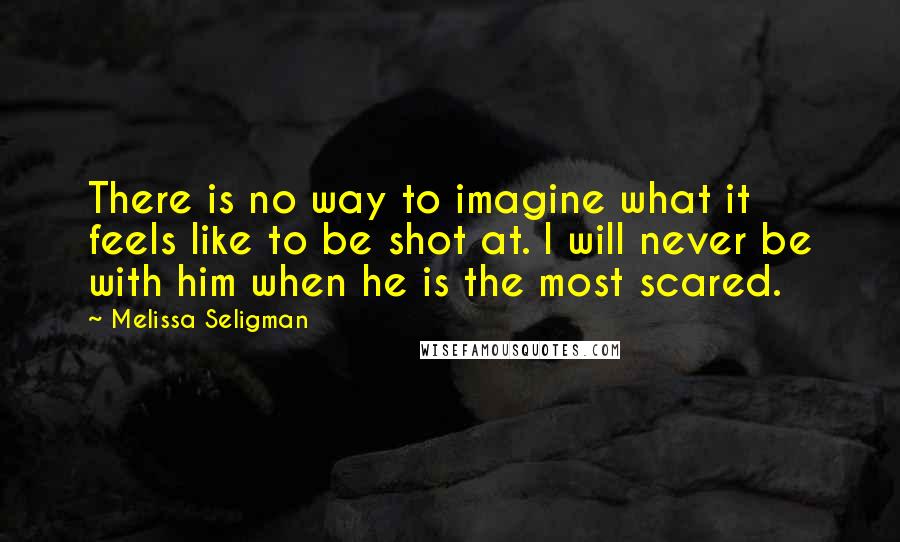 Melissa Seligman Quotes: There is no way to imagine what it feels like to be shot at. I will never be with him when he is the most scared.
