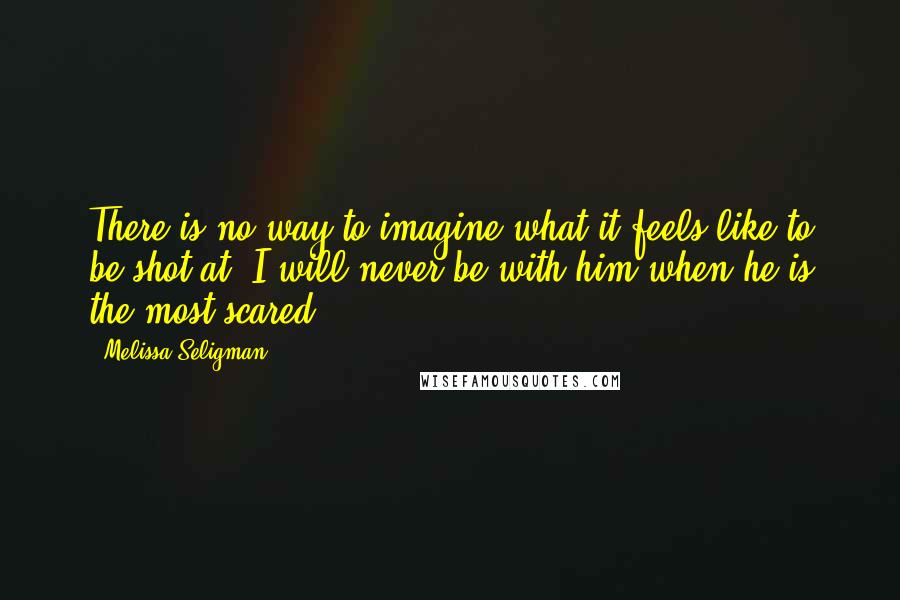 Melissa Seligman Quotes: There is no way to imagine what it feels like to be shot at. I will never be with him when he is the most scared.