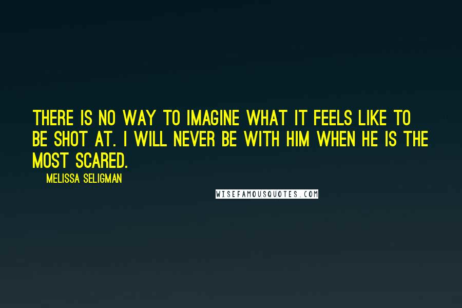 Melissa Seligman Quotes: There is no way to imagine what it feels like to be shot at. I will never be with him when he is the most scared.