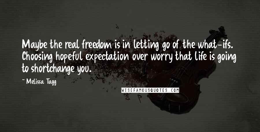 Melissa Tagg Quotes: Maybe the real freedom is in letting go of the what-ifs. Choosing hopeful expectation over worry that life is going to shortchange you.