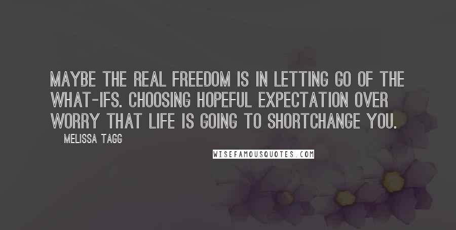 Melissa Tagg Quotes: Maybe the real freedom is in letting go of the what-ifs. Choosing hopeful expectation over worry that life is going to shortchange you.