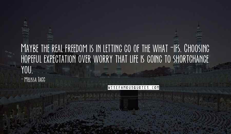 Melissa Tagg Quotes: Maybe the real freedom is in letting go of the what-ifs. Choosing hopeful expectation over worry that life is going to shortchange you.