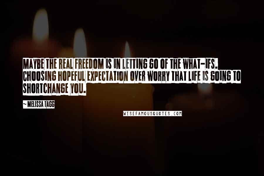 Melissa Tagg Quotes: Maybe the real freedom is in letting go of the what-ifs. Choosing hopeful expectation over worry that life is going to shortchange you.