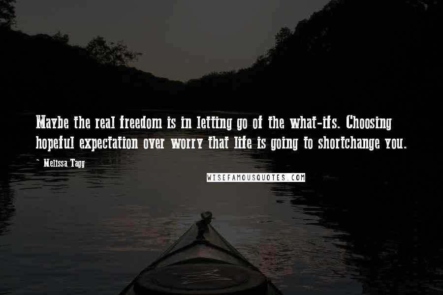 Melissa Tagg Quotes: Maybe the real freedom is in letting go of the what-ifs. Choosing hopeful expectation over worry that life is going to shortchange you.