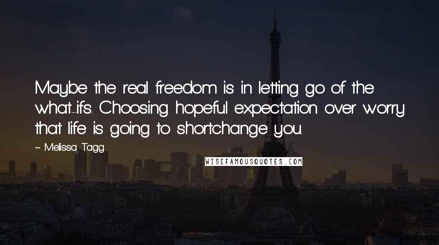 Melissa Tagg Quotes: Maybe the real freedom is in letting go of the what-ifs. Choosing hopeful expectation over worry that life is going to shortchange you.