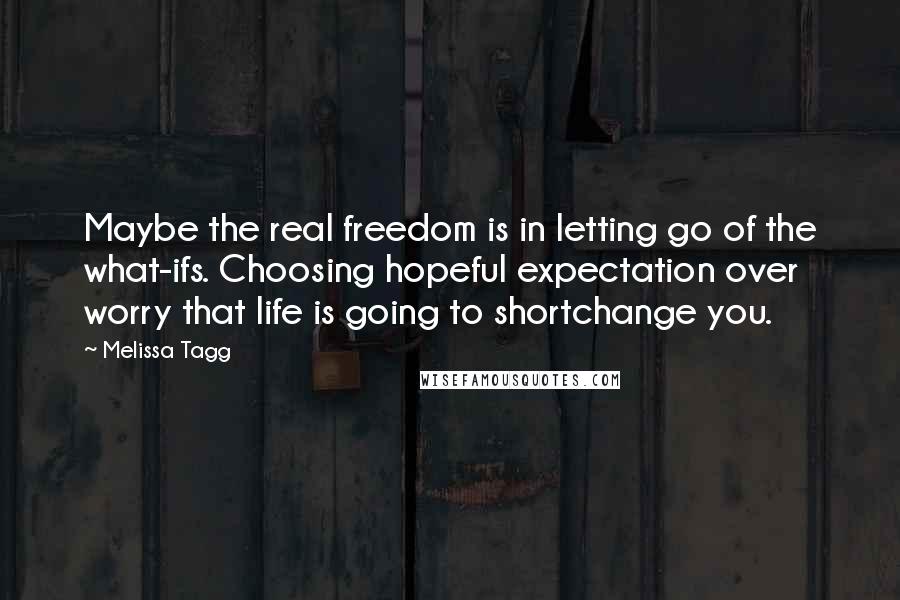 Melissa Tagg Quotes: Maybe the real freedom is in letting go of the what-ifs. Choosing hopeful expectation over worry that life is going to shortchange you.