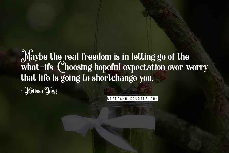 Melissa Tagg Quotes: Maybe the real freedom is in letting go of the what-ifs. Choosing hopeful expectation over worry that life is going to shortchange you.