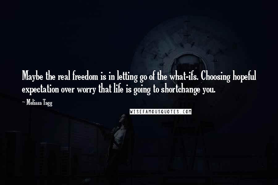 Melissa Tagg Quotes: Maybe the real freedom is in letting go of the what-ifs. Choosing hopeful expectation over worry that life is going to shortchange you.