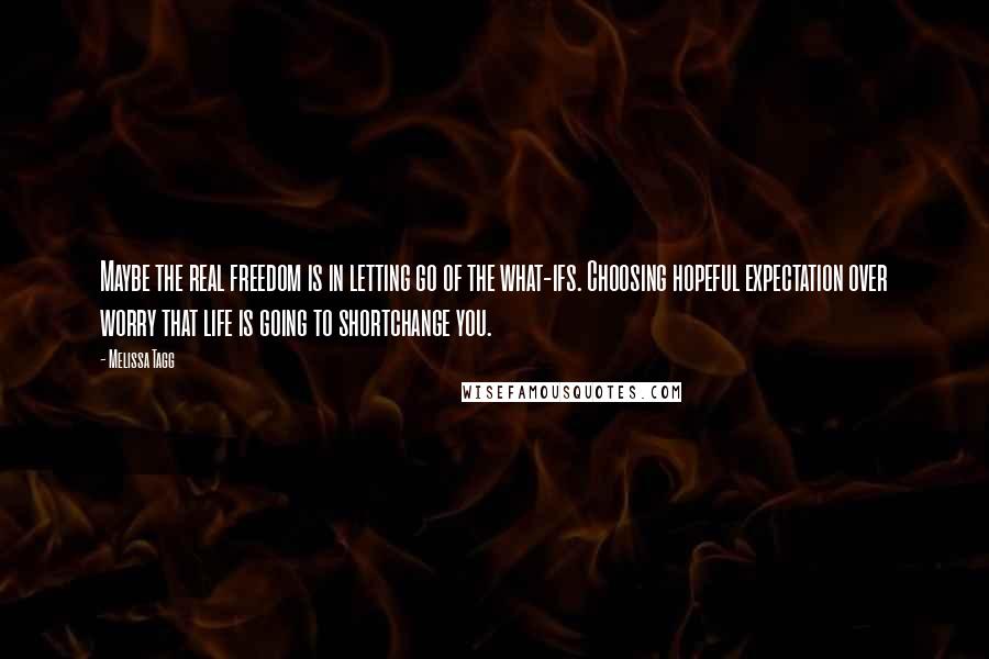 Melissa Tagg Quotes: Maybe the real freedom is in letting go of the what-ifs. Choosing hopeful expectation over worry that life is going to shortchange you.