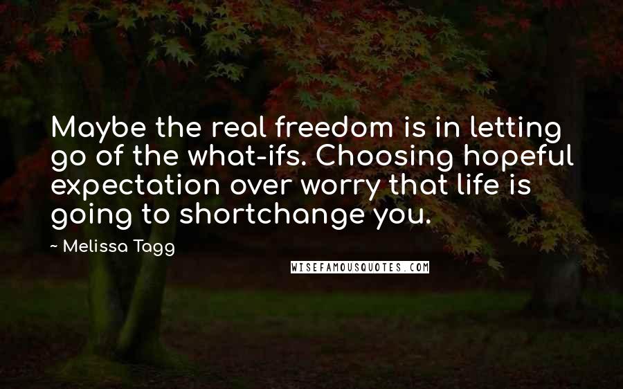 Melissa Tagg Quotes: Maybe the real freedom is in letting go of the what-ifs. Choosing hopeful expectation over worry that life is going to shortchange you.