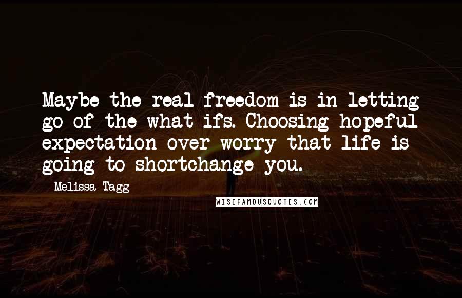 Melissa Tagg Quotes: Maybe the real freedom is in letting go of the what-ifs. Choosing hopeful expectation over worry that life is going to shortchange you.