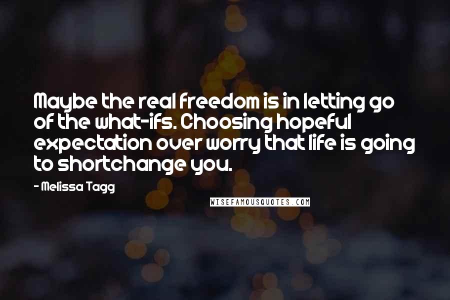 Melissa Tagg Quotes: Maybe the real freedom is in letting go of the what-ifs. Choosing hopeful expectation over worry that life is going to shortchange you.