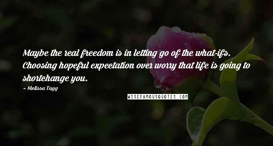 Melissa Tagg Quotes: Maybe the real freedom is in letting go of the what-ifs. Choosing hopeful expectation over worry that life is going to shortchange you.