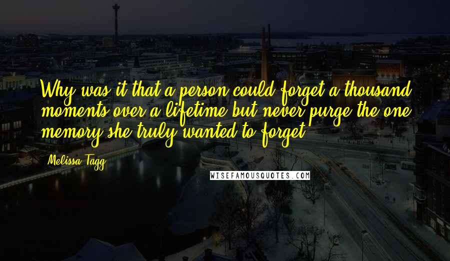 Melissa Tagg Quotes: Why was it that a person could forget a thousand moments over a lifetime but never purge the one memory she truly wanted to forget?