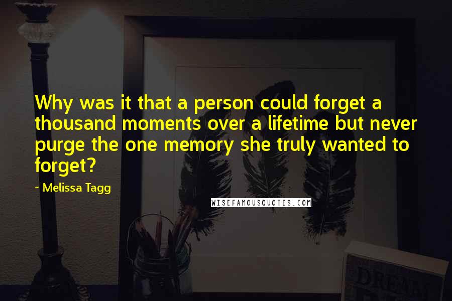 Melissa Tagg Quotes: Why was it that a person could forget a thousand moments over a lifetime but never purge the one memory she truly wanted to forget?